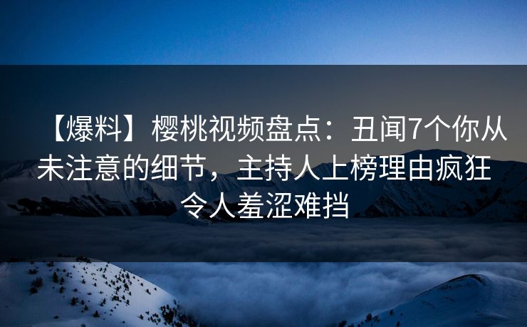 【爆料】樱桃视频盘点：丑闻7个你从未注意的细节，主持人上榜理由疯狂令人羞涩难挡
