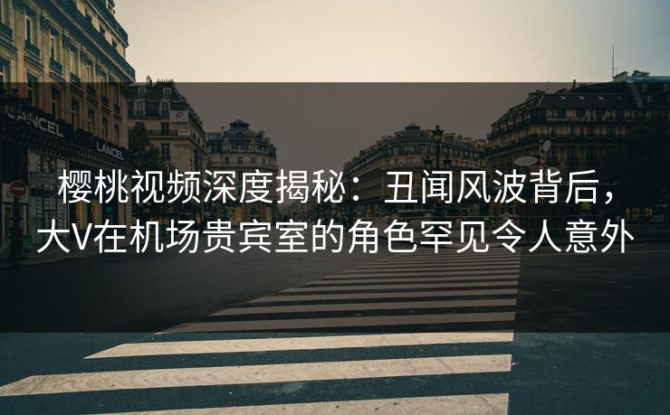 樱桃视频深度揭秘：丑闻风波背后，大V在机场贵宾室的角色罕见令人意外