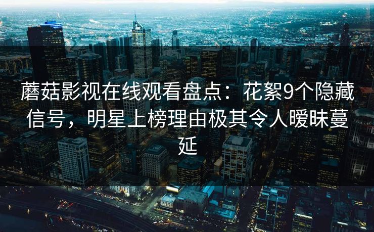 蘑菇影视在线观看盘点：花絮9个隐藏信号，明星上榜理由极其令人暧昧蔓延