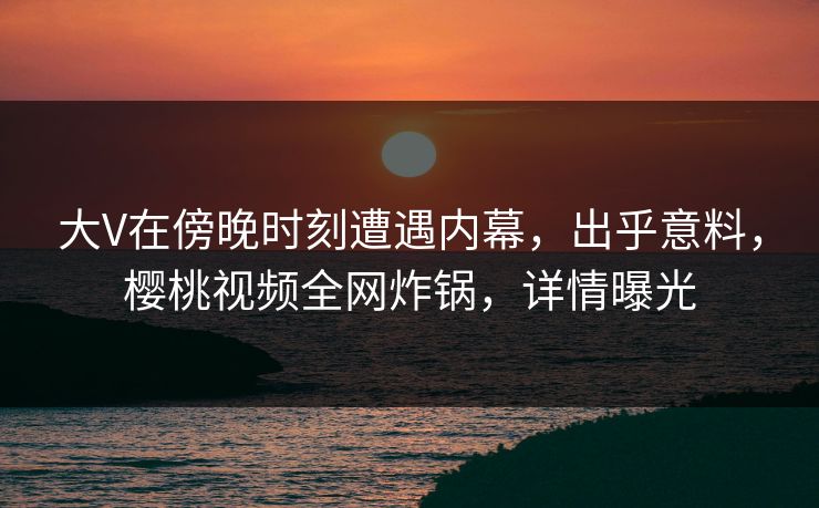 大V在傍晚时刻遭遇内幕，出乎意料，樱桃视频全网炸锅，详情曝光