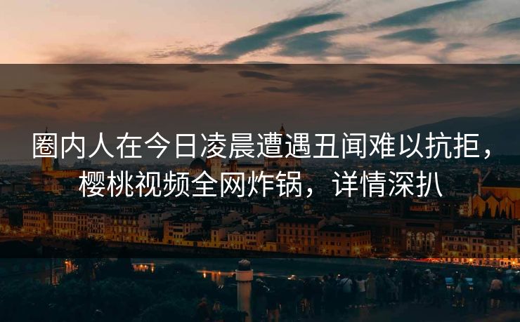 圈内人在今日凌晨遭遇丑闻难以抗拒,樱桃视频全网炸锅,详情深扒 圈内人在今日凌晨遭遇丑闻难以抗拒,樱桃视频全网炸锅,详情深扒