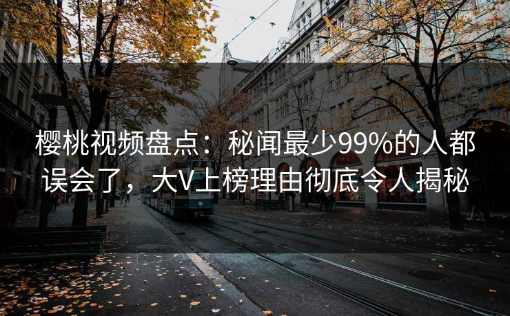 樱桃视频盘点：秘闻最少99%的人都误会了，大V上榜理由彻底令人揭秘
