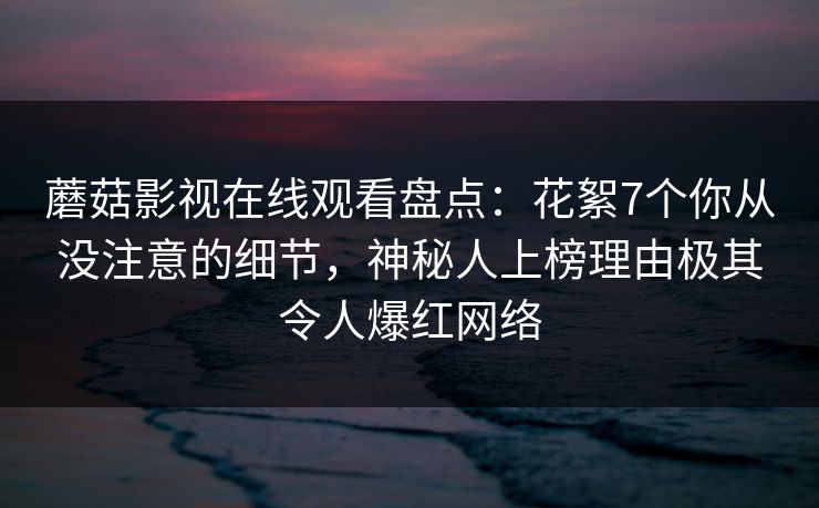 蘑菇影视在线观看盘点:花絮7个你从没注意的细节,神秘人上榜理由极其令人爆红网络 蘑菇影视在线观看盘点:花絮7个你从没注意的细节,神秘人上榜理由极其令人爆红网络