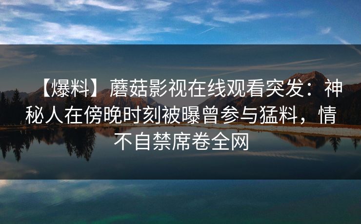 【爆料】蘑菇影视在线观看突发:神秘人在傍晚时刻被曝曾参与猛料,情不自禁席卷全网 【爆料】蘑菇影视在线观看突发:神秘人在傍晚时刻被曝曾参与猛料,情不自禁席卷全网