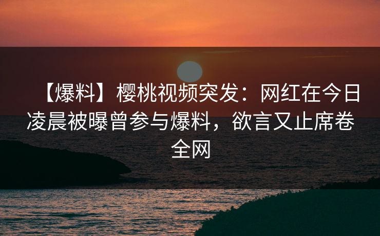 【爆料】樱桃视频突发：网红在今日凌晨被曝曾参与爆料，欲言又止席卷全网