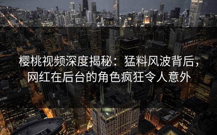 樱桃视频深度揭秘：猛料风波背后，网红在后台的角色疯狂令人意外