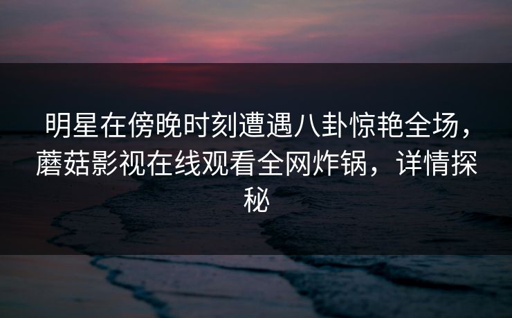 明星在傍晚时刻遭遇八卦惊艳全场,蘑菇影视在线观看全网炸锅,详情探秘 明星在傍晚时刻遭遇八卦惊艳全场,蘑菇影视在线观看全网炸锅,详情探秘