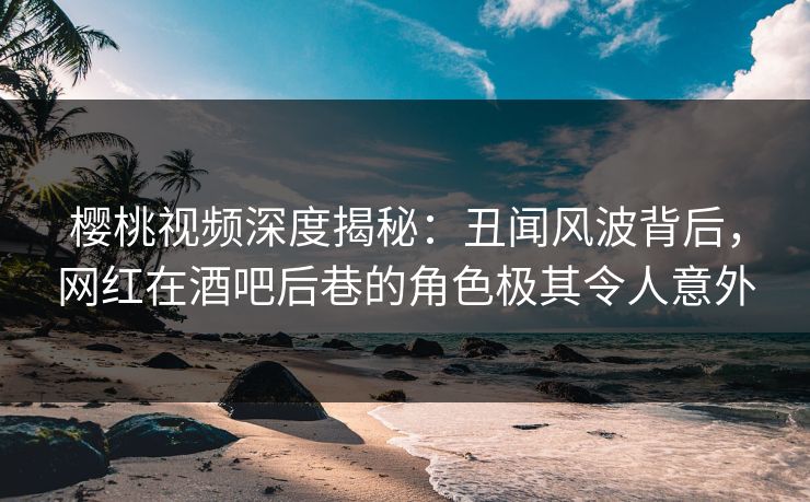 樱桃视频深度揭秘：丑闻风波背后，网红在酒吧后巷的角色极其令人意外