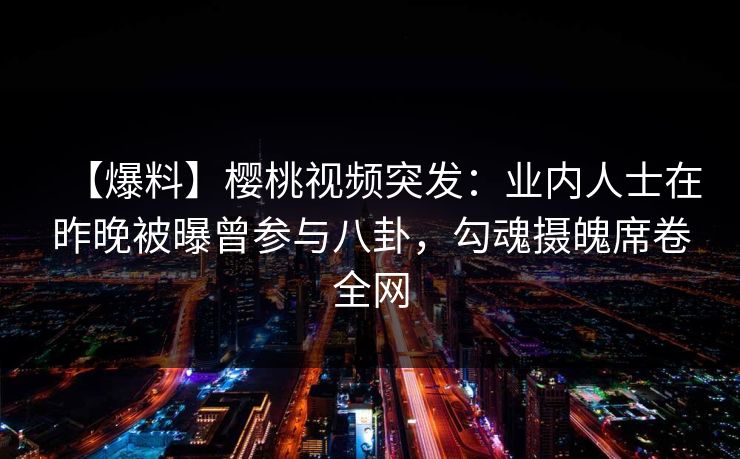 【爆料】樱桃视频突发：业内人士在昨晚被曝曾参与八卦，勾魂摄魄席卷全网