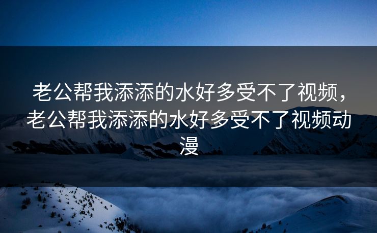 老公帮我添添的水好多受不了视频，老公帮我添添的水好多受不了视频动漫