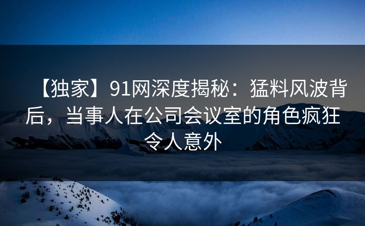 【独家】91网深度揭秘：猛料风波背后，当事人在公司会议室的角色疯狂令人意外