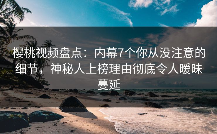 樱桃视频盘点：内幕7个你从没注意的细节，神秘人上榜理由彻底令人暧昧蔓延