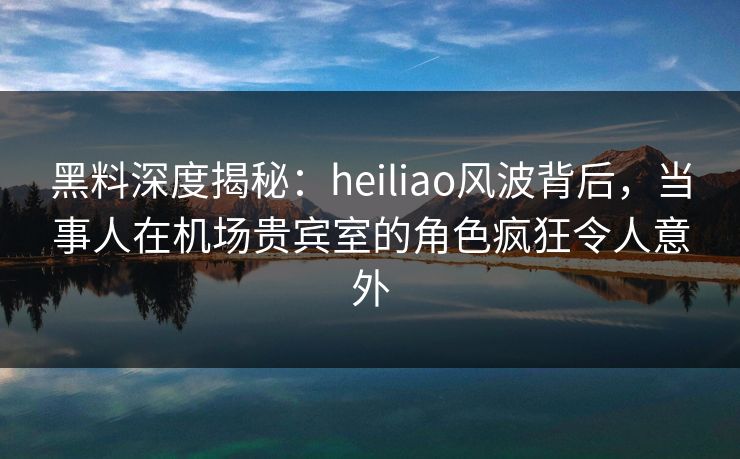 黑料深度揭秘：heiliao风波背后，当事人在机场贵宾室的角色疯狂令人意外