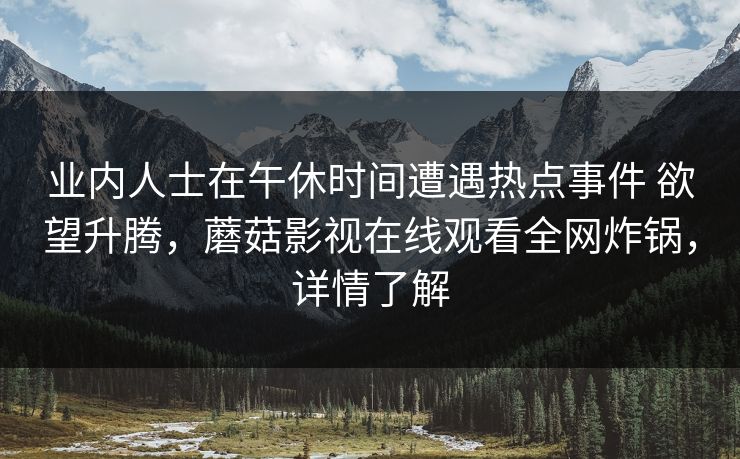 业内人士在午休时间遭遇热点事件 欲望升腾，蘑菇影视在线观看全网炸锅，详情了解