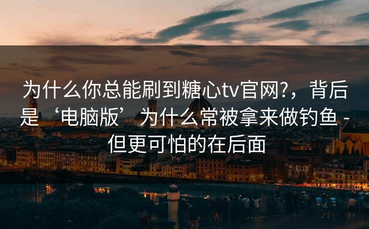 为什么你总能刷到糖心tv官网?，背后是‘电脑版’为什么常被拿来做钓鱼 - 但更可怕的在后面