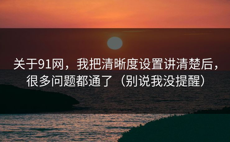 关于91网，我把清晰度设置讲清楚后，很多问题都通了（别说我没提醒）