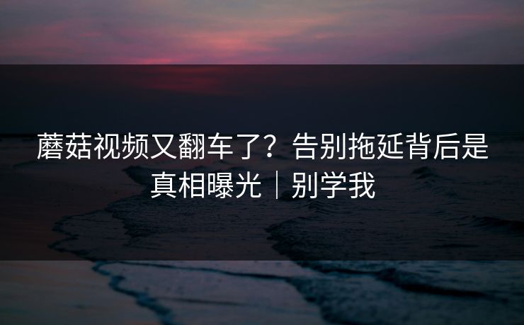 蘑菇视频又翻车了?告别拖延背后是真相曝光|别学我 蘑菇视频又翻车了?告别拖延背后是真相曝光|别学我