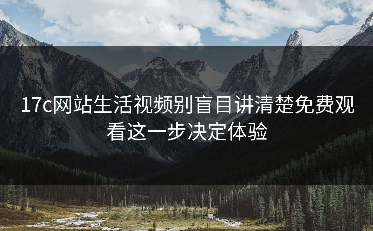17c网站生活视频别盲目讲清楚免费观看这一步决定体验