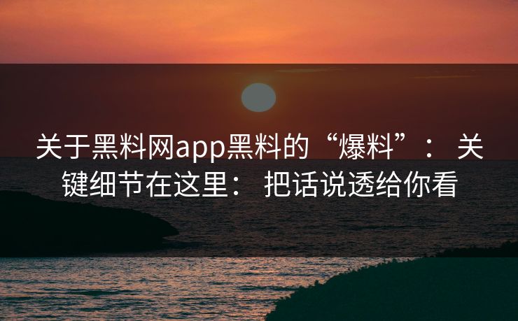 关于黑料网app黑料的“爆料”: 关键细节在这里: 把话说透给你看 关于黑料网app黑料的“爆料”: 关键细节在这里: 把话说透给你看