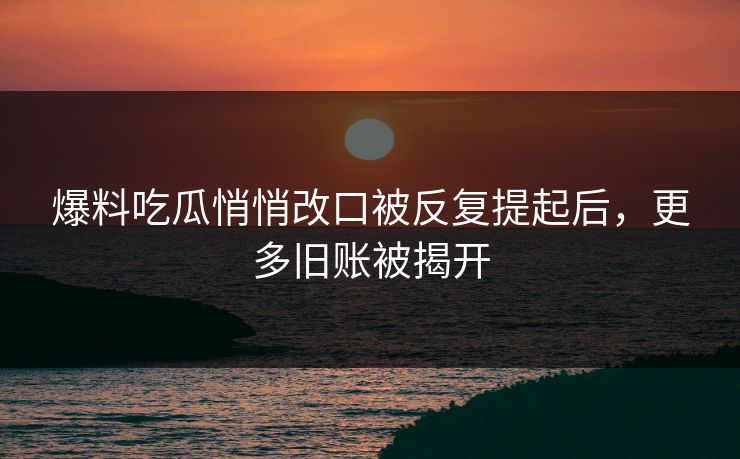 爆料吃瓜悄悄改口被反复提起后,更多旧账被揭开 爆料吃瓜悄悄改口被反复提起后,更多旧账被揭开