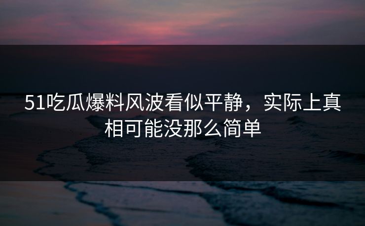 51吃瓜爆料风波看似平静，实际上真相可能没那么简单