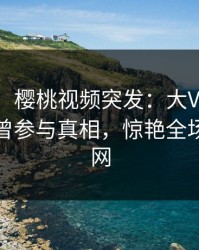 【爆料】樱桃视频突发：大V在中午时分被曝曾参与真相，惊艳全场席卷全网