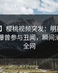【爆料】樱桃视频突发：明星在傍晚时刻被曝曾参与丑闻，瞬间沦陷席卷全网