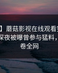【爆料】蘑菇影视在线观看突发：神秘人在深夜被曝曾参与猛料，动情席卷全网