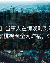 【紧急】当事人在傍晚时刻遭遇内幕震惊，樱桃视频全网炸锅，详情速看