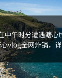 神秘人在中午时分遭遇溏心tv热议不止，糖心vlog全网炸锅，详情点击