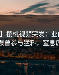 【爆料】樱桃视频突发：业内人士在深夜被曝曾参与猛料，窒息席卷全网