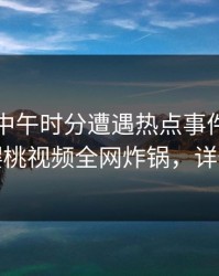 网红在中午时分遭遇热点事件欲望升腾，樱桃视频全网炸锅，详情围观