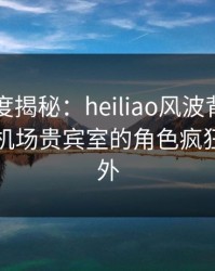 黑料深度揭秘：heiliao风波背后，当事人在机场贵宾室的角色疯狂令人意外