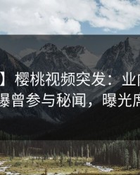 【爆料】樱桃视频突发：业内人士在昨晚被曝曾参与秘闻，曝光席卷全网
