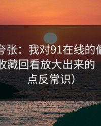 别笑我夸张：我对91在线的偏见，其实是被收藏回看放大出来的（真相有点反常识）