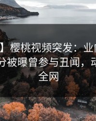 【爆料】樱桃视频突发：业内人士在中午时分被曝曾参与丑闻，动情席卷全网