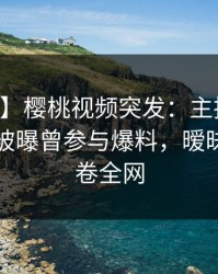 【爆料】樱桃视频突发：主持人在中午时分被曝曾参与爆料，暧昧蔓延席卷全网