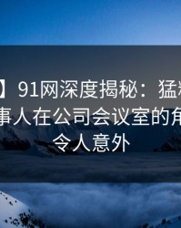 【独家】91网深度揭秘：猛料风波背后，当事人在公司会议室的角色疯狂令人意外