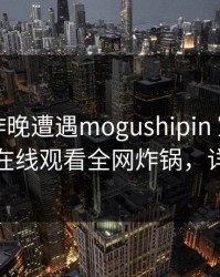 网红在昨晚遭遇mogushipin 窒息，蘑菇影视在线观看全网炸锅，详情深扒