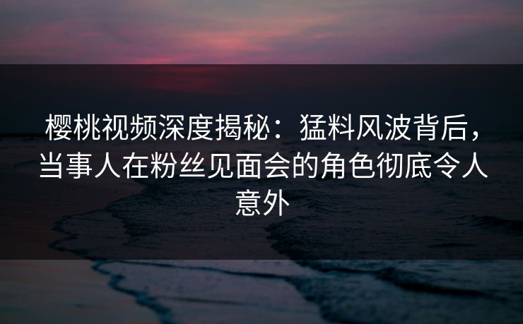 樱桃视频深度揭秘：猛料风波背后，当事人在粉丝见面会的角色彻底令人意外
