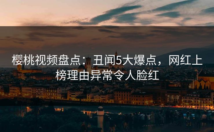 樱桃视频盘点：丑闻5大爆点，网红上榜理由异常令人脸红