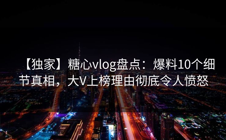 【独家】糖心vlog盘点：爆料10个细节真相，大V上榜理由彻底令人愤怒
