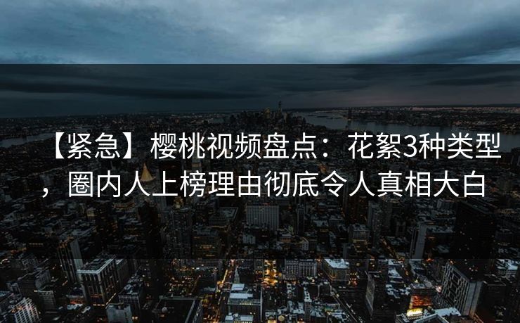 【紧急】樱桃视频盘点：花絮3种类型，圈内人上榜理由彻底令人真相大白
