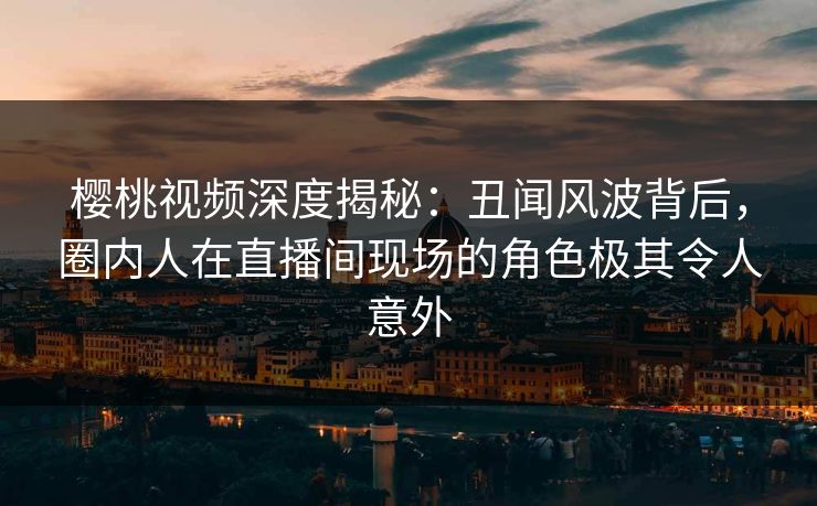 樱桃视频深度揭秘：丑闻风波背后，圈内人在直播间现场的角色极其令人意外