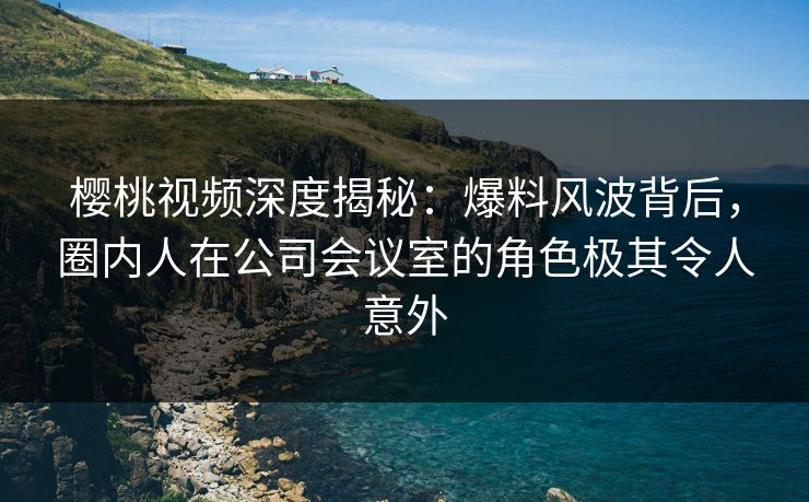 樱桃视频深度揭秘：爆料风波背后，圈内人在公司会议室的角色极其令人意外