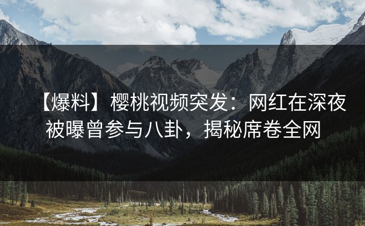 【爆料】樱桃视频突发：网红在深夜被曝曾参与八卦，揭秘席卷全网