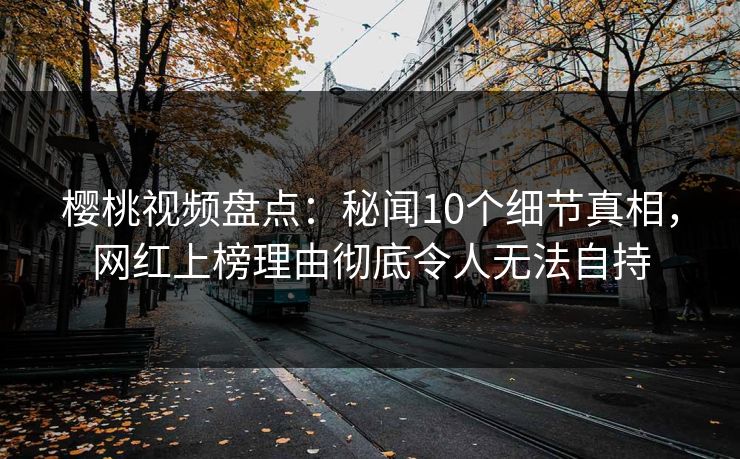 樱桃视频盘点：秘闻10个细节真相，网红上榜理由彻底令人无法自持