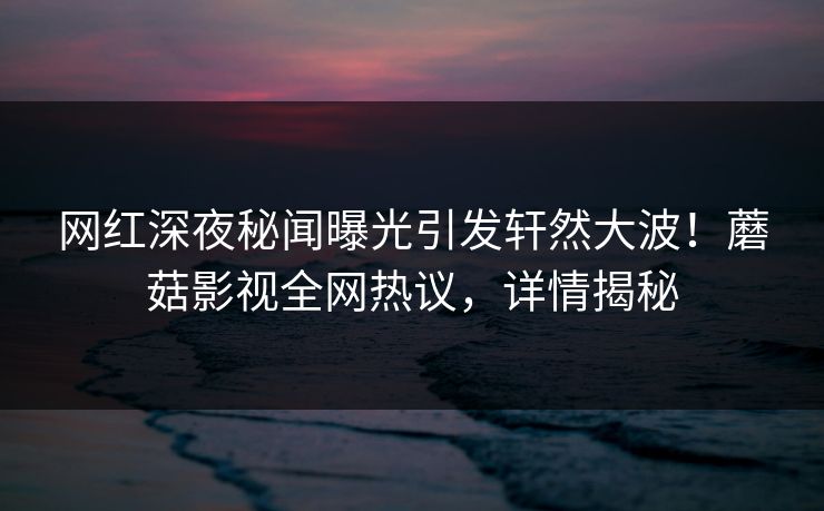 网红深夜秘闻曝光引发轩然大波!蘑菇影视全网热议,详情揭秘 网红深夜秘闻曝光引发轩然大波!蘑菇影视全网热议,详情揭秘