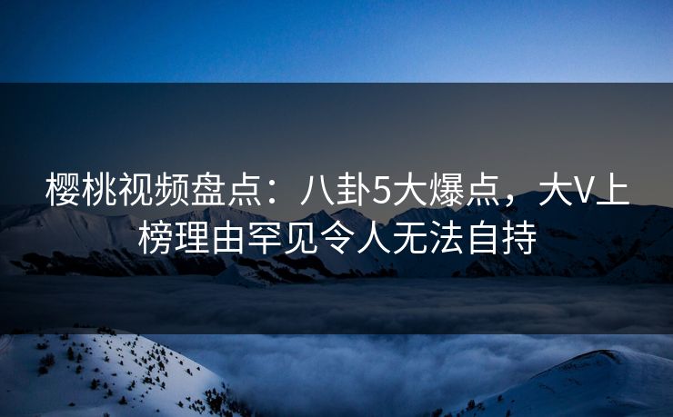 樱桃视频盘点：八卦5大爆点，大V上榜理由罕见令人无法自持