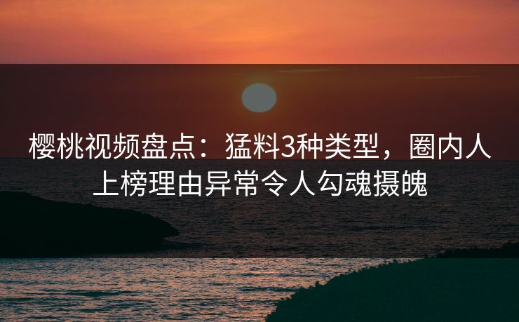樱桃视频盘点：猛料3种类型，圈内人上榜理由异常令人勾魂摄魄
